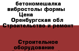 бетономешалка вибростолы формы › Цена ­ 150 000 - Оренбургская обл. Строительство и ремонт » Строительное оборудование   . Оренбургская обл.